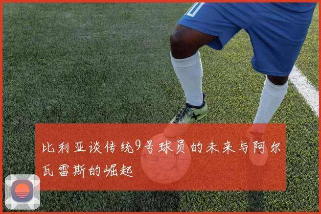 比利亚谈传统9号球员的未来与阿尔瓦雷斯的崛起