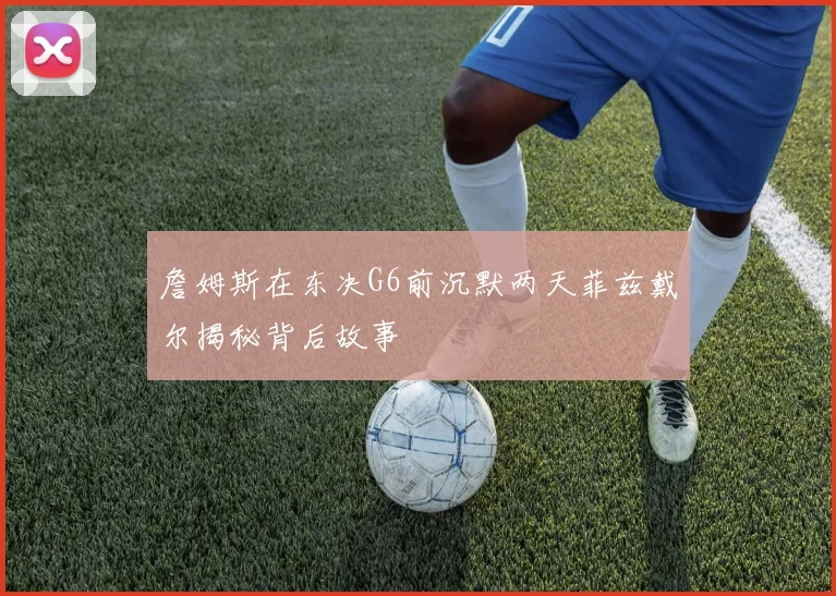 詹姆斯在东决G6前沉默两天菲兹戴尔揭秘背后故事