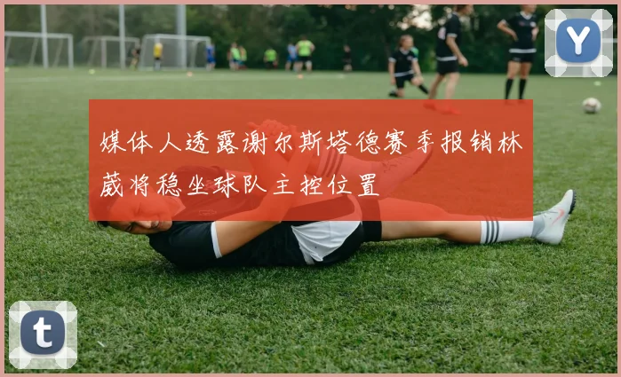 媒体人透露谢尔斯塔德赛季报销林葳将稳坐球队主控位置