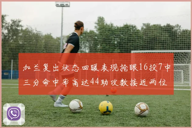 加兰复出状态回暖表现抢眼16投7中三分命中率高达44助攻数接近两位数