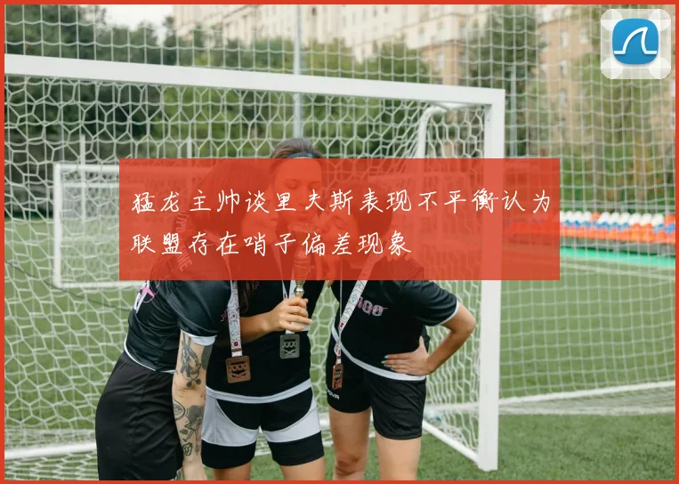 猛龙主帅谈里夫斯表现不平衡认为联盟存在哨子偏差现象