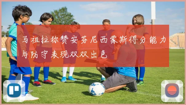 马祖拉称赞安芬尼西蒙斯得分能力与防守表现双双出色
