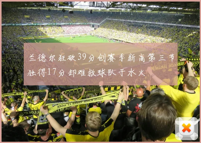 兰德尔狂砍39分创赛季新高第三节独得17分却难救球队于水火