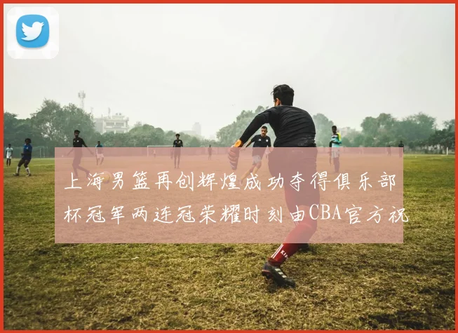 上海男篮再创辉煌成功夺得俱乐部杯冠军两连冠荣耀时刻由CBA官方祝贺