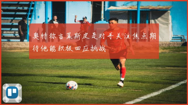 奥特称吉莱斯皮是对手关注焦点期待他能积极回应挑战