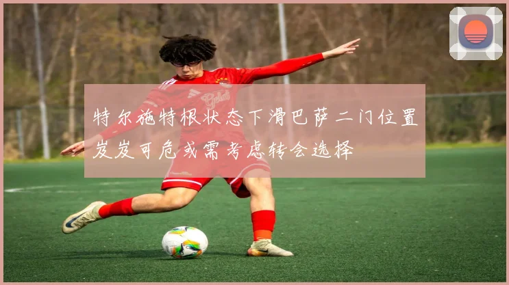 特尔施特根状态下滑巴萨二门位置岌岌可危或需考虑转会选择