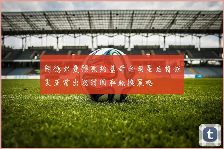 阿德尔曼预测约基奇全明星后将恢复正常出场时间和轮换策略