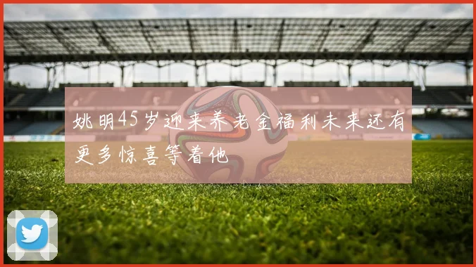 姚明45岁迎来养老金福利未来还有更多惊喜等着他