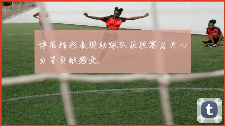 博尼精彩表现助球队获胜赛后开心分享贡献感受