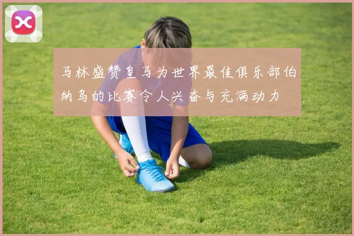 马林盛赞皇马为世界最佳俱乐部伯纳乌的比赛令人兴奋与充满动力
