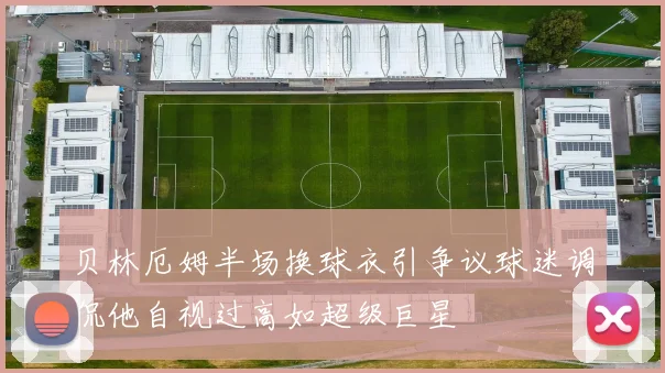 贝林厄姆半场换球衣引争议球迷调侃他自视过高如超级巨星