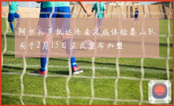 阿尔瓦罗抵达济南完成体检泰山队或于2月15日正式宣布加盟