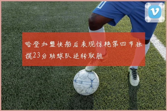 哈登加盟快船后表现惊艳第四节独揽23分助球队逆转取胜