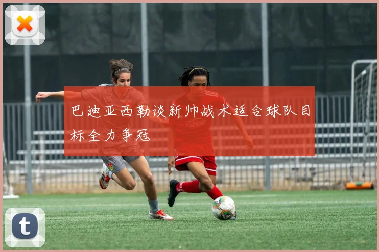 巴迪亚西勒谈新帅战术适合球队目标全力争冠