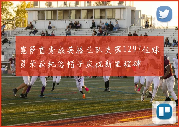 宽萨首秀成英格兰队史第1297位球员荣获纪念帽子庆祝新里程碑