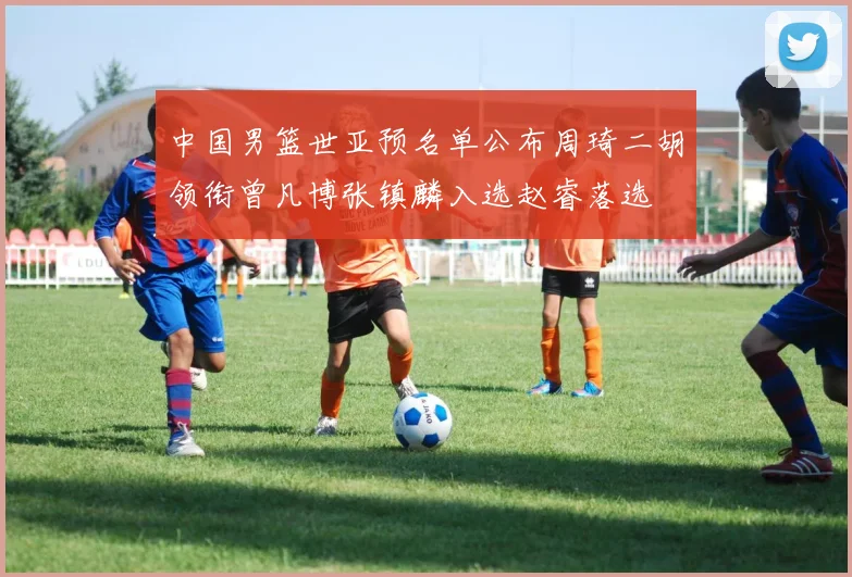 中国男篮世亚预名单公布周琦二胡领衔曾凡博张镇麟入选赵睿落选