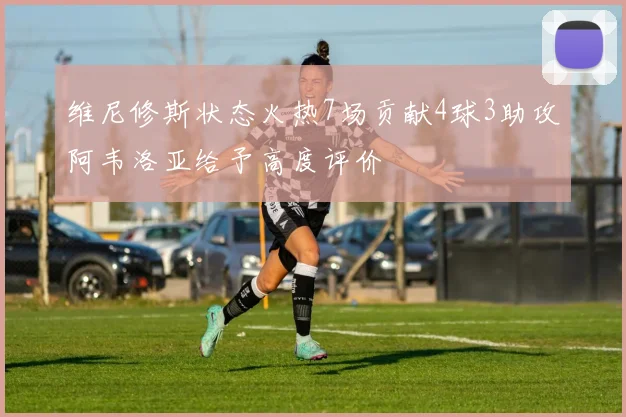 维尼修斯状态火热7场贡献4球3助攻阿韦洛亚给予高度评价