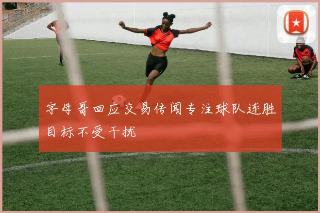 字母哥回应交易传闻专注球队连胜目标不受干扰
