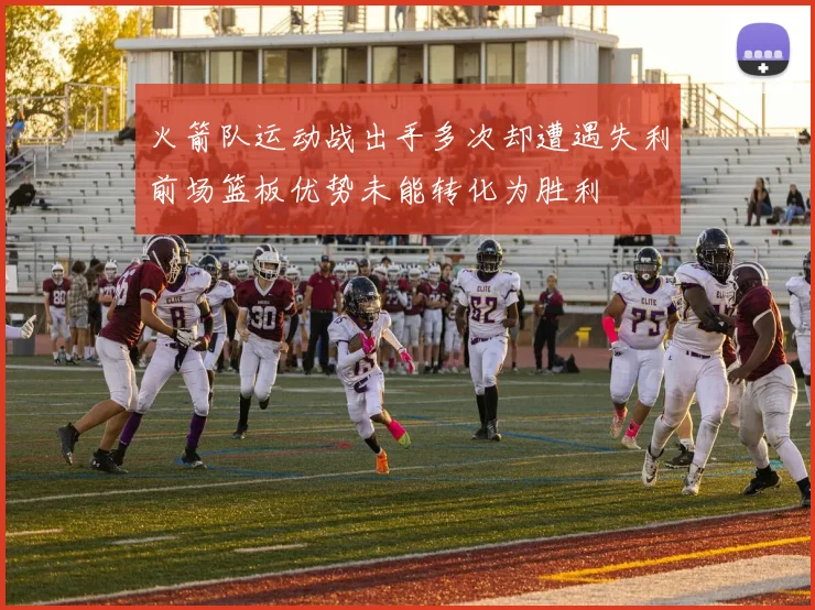 火箭队运动战出手多次却遭遇失利前场篮板优势未能转化为胜利